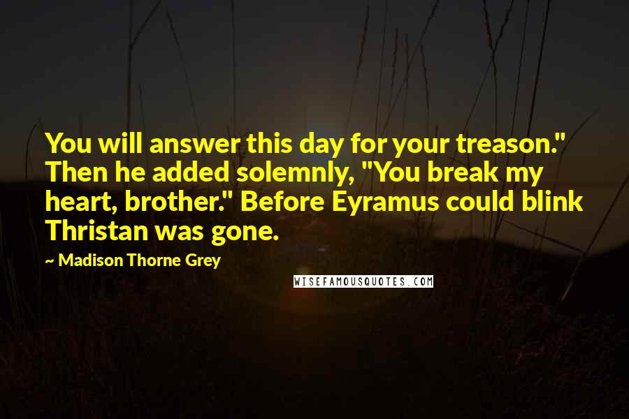 Madison Thorne Grey Quotes: You will answer this day for your treason." Then he added solemnly, "You break my heart, brother." Before Eyramus could blink Thristan was gone.