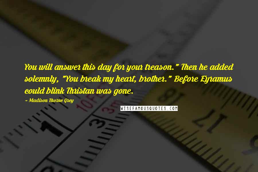 Madison Thorne Grey Quotes: You will answer this day for your treason." Then he added solemnly, "You break my heart, brother." Before Eyramus could blink Thristan was gone.