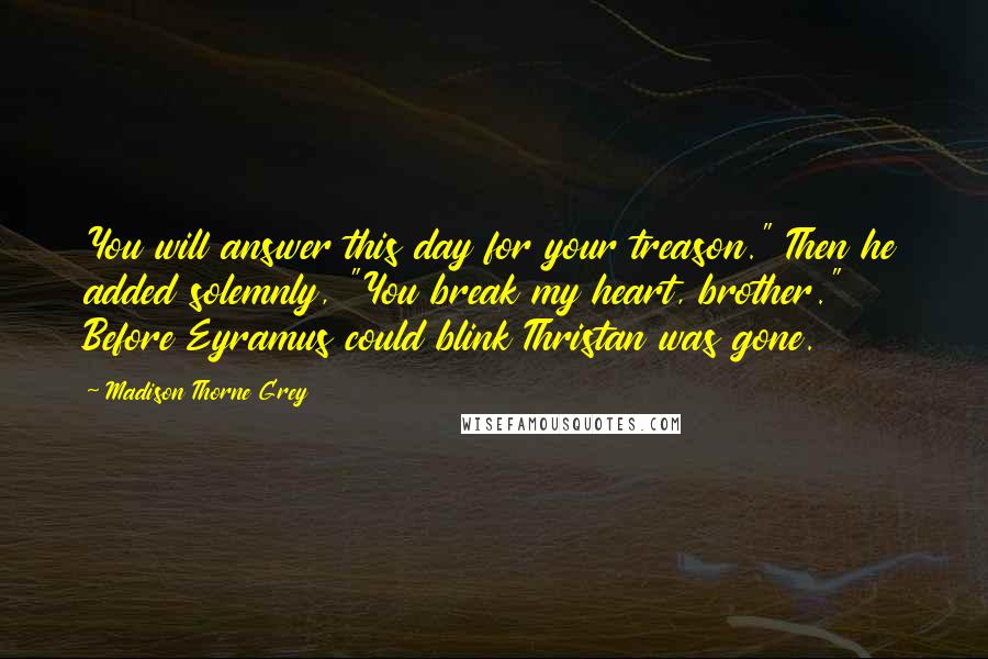 Madison Thorne Grey Quotes: You will answer this day for your treason." Then he added solemnly, "You break my heart, brother." Before Eyramus could blink Thristan was gone.