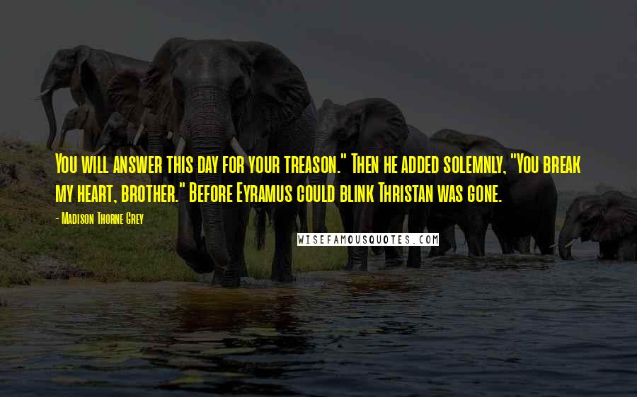 Madison Thorne Grey Quotes: You will answer this day for your treason." Then he added solemnly, "You break my heart, brother." Before Eyramus could blink Thristan was gone.