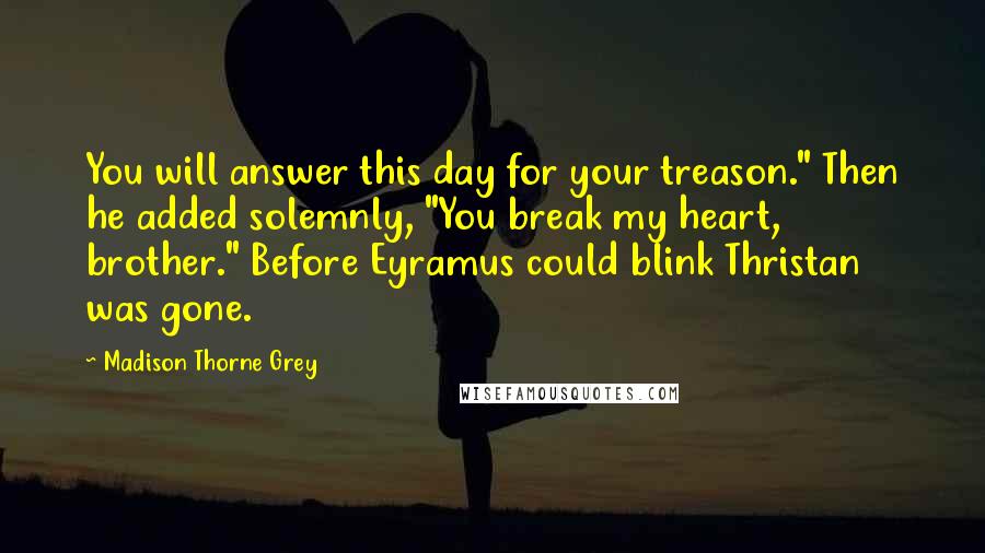 Madison Thorne Grey Quotes: You will answer this day for your treason." Then he added solemnly, "You break my heart, brother." Before Eyramus could blink Thristan was gone.