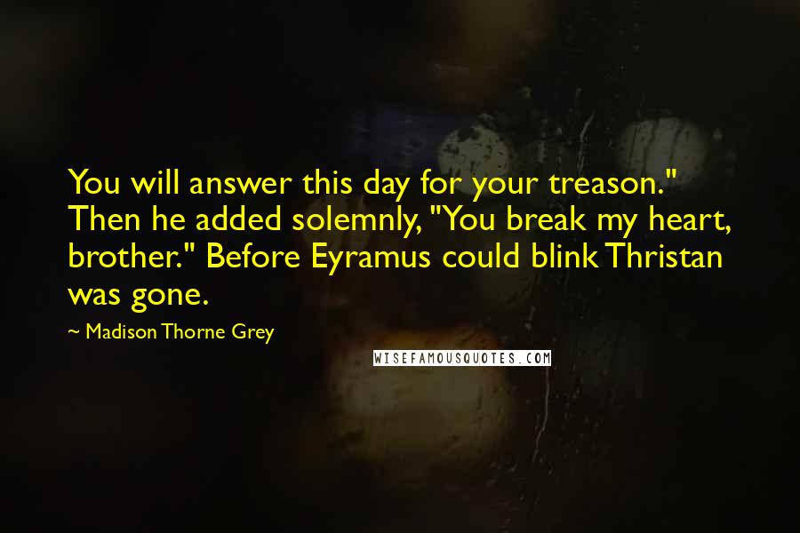 Madison Thorne Grey Quotes: You will answer this day for your treason." Then he added solemnly, "You break my heart, brother." Before Eyramus could blink Thristan was gone.