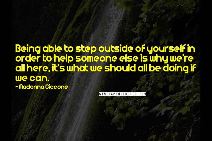 Madonna Ciccone Quotes: Being able to step outside of yourself in order to help someone else is why we're all here, it's what we should all be doing if we can.