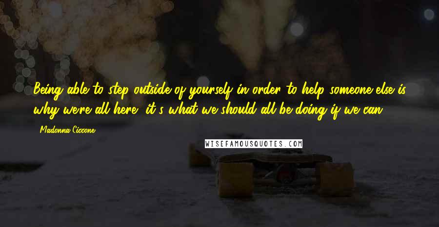 Madonna Ciccone Quotes: Being able to step outside of yourself in order to help someone else is why we're all here, it's what we should all be doing if we can.