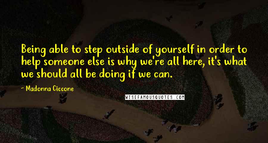Madonna Ciccone Quotes: Being able to step outside of yourself in order to help someone else is why we're all here, it's what we should all be doing if we can.