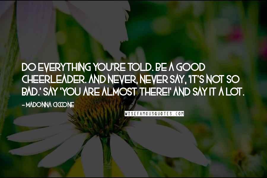 Madonna Ciccone Quotes: Do everything you're told. Be a good cheerleader. And never, never say, 'It's not so bad.' Say 'You are almost there!' And say it a lot.