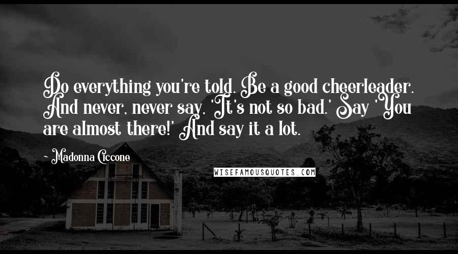 Madonna Ciccone Quotes: Do everything you're told. Be a good cheerleader. And never, never say, 'It's not so bad.' Say 'You are almost there!' And say it a lot.