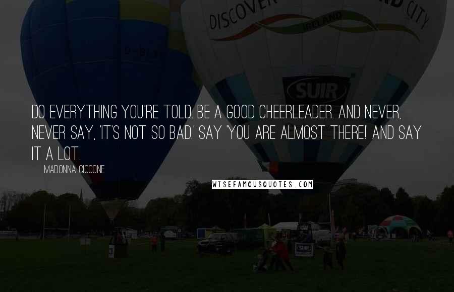 Madonna Ciccone Quotes: Do everything you're told. Be a good cheerleader. And never, never say, 'It's not so bad.' Say 'You are almost there!' And say it a lot.