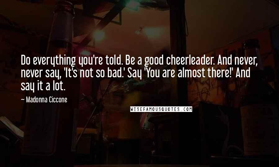 Madonna Ciccone Quotes: Do everything you're told. Be a good cheerleader. And never, never say, 'It's not so bad.' Say 'You are almost there!' And say it a lot.