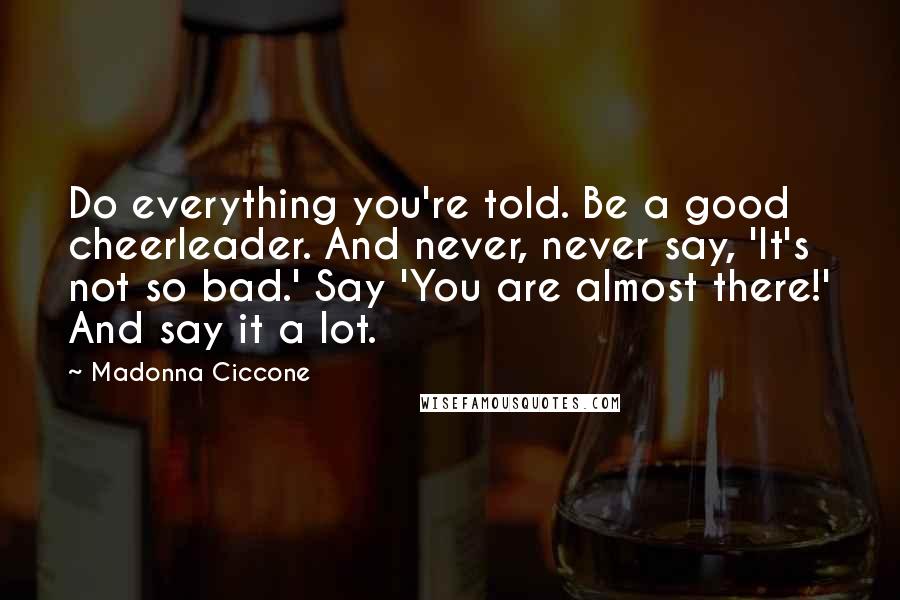 Madonna Ciccone Quotes: Do everything you're told. Be a good cheerleader. And never, never say, 'It's not so bad.' Say 'You are almost there!' And say it a lot.