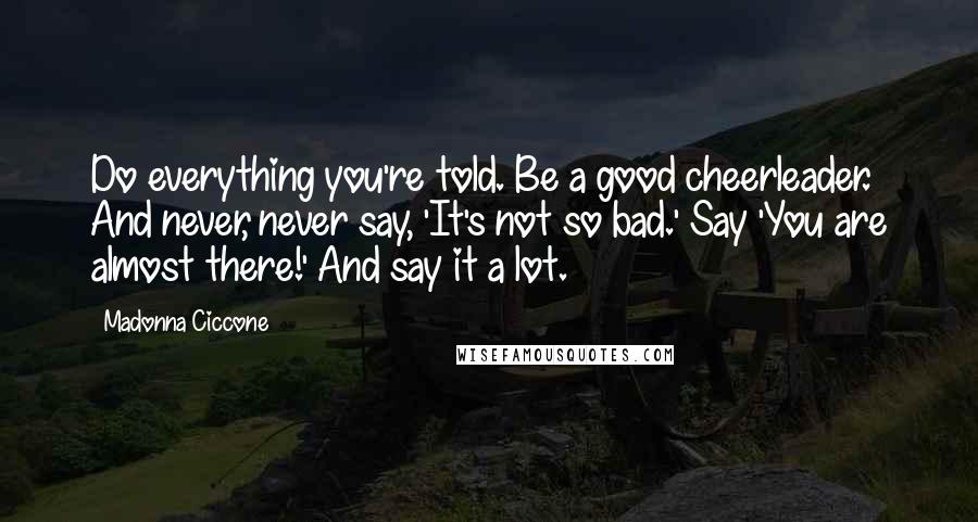 Madonna Ciccone Quotes: Do everything you're told. Be a good cheerleader. And never, never say, 'It's not so bad.' Say 'You are almost there!' And say it a lot.