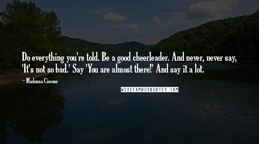 Madonna Ciccone Quotes: Do everything you're told. Be a good cheerleader. And never, never say, 'It's not so bad.' Say 'You are almost there!' And say it a lot.