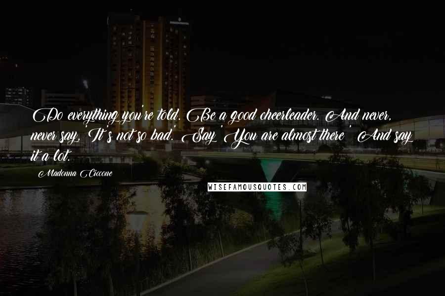 Madonna Ciccone Quotes: Do everything you're told. Be a good cheerleader. And never, never say, 'It's not so bad.' Say 'You are almost there!' And say it a lot.