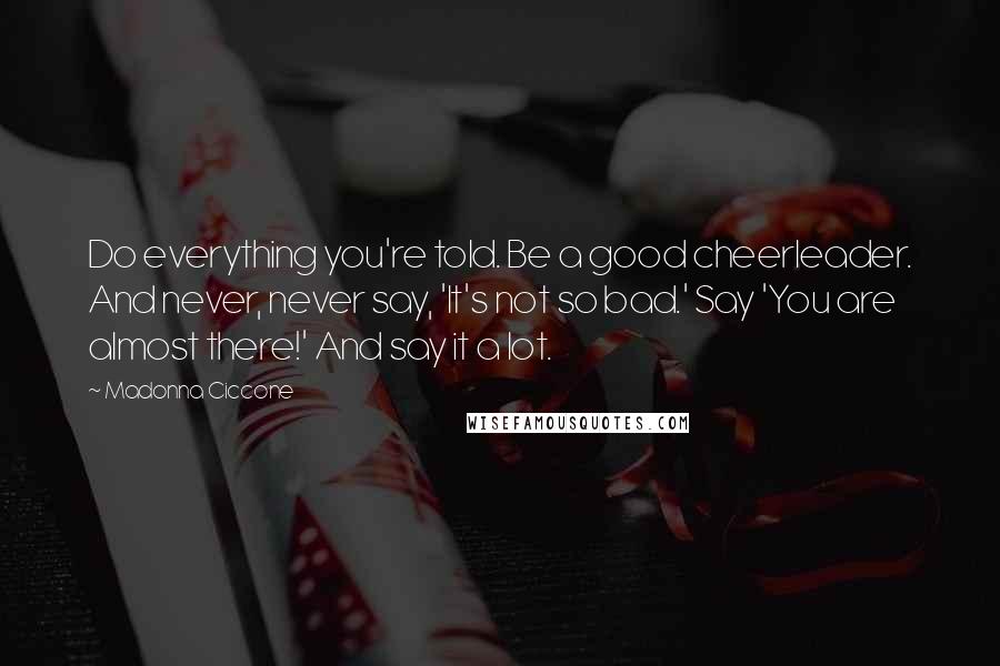 Madonna Ciccone Quotes: Do everything you're told. Be a good cheerleader. And never, never say, 'It's not so bad.' Say 'You are almost there!' And say it a lot.