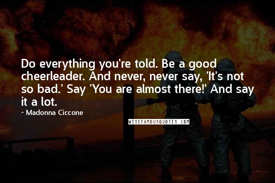 Madonna Ciccone Quotes: Do everything you're told. Be a good cheerleader. And never, never say, 'It's not so bad.' Say 'You are almost there!' And say it a lot.