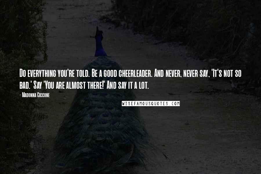 Madonna Ciccone Quotes: Do everything you're told. Be a good cheerleader. And never, never say, 'It's not so bad.' Say 'You are almost there!' And say it a lot.