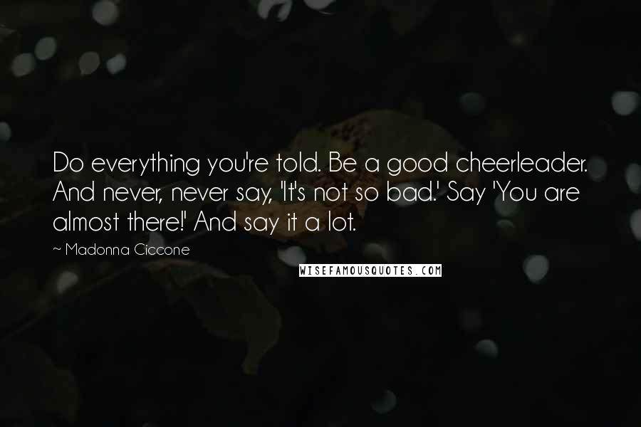 Madonna Ciccone Quotes: Do everything you're told. Be a good cheerleader. And never, never say, 'It's not so bad.' Say 'You are almost there!' And say it a lot.