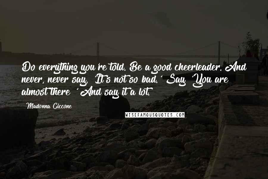 Madonna Ciccone Quotes: Do everything you're told. Be a good cheerleader. And never, never say, 'It's not so bad.' Say 'You are almost there!' And say it a lot.