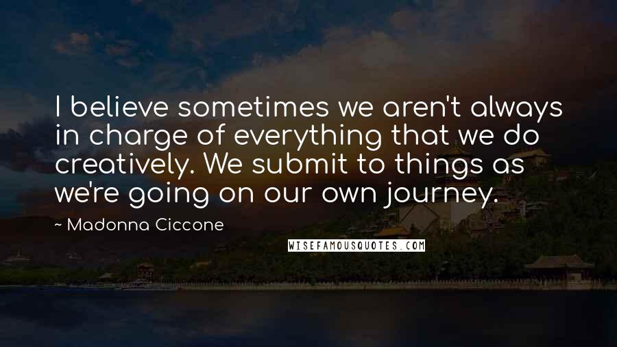 Madonna Ciccone Quotes: I believe sometimes we aren't always in charge of everything that we do creatively. We submit to things as we're going on our own journey.