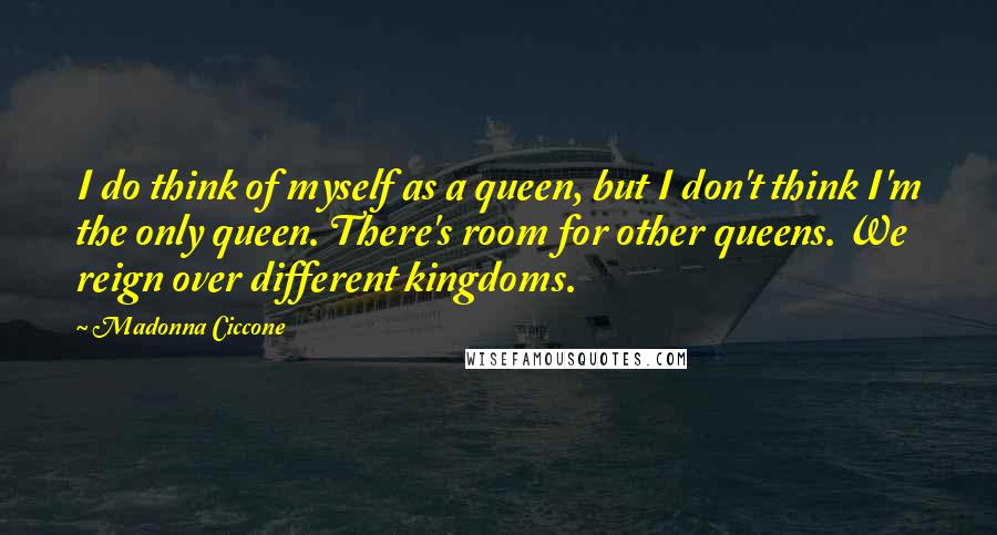 Madonna Ciccone Quotes: I do think of myself as a queen, but I don't think I'm the only queen. There's room for other queens. We reign over different kingdoms.