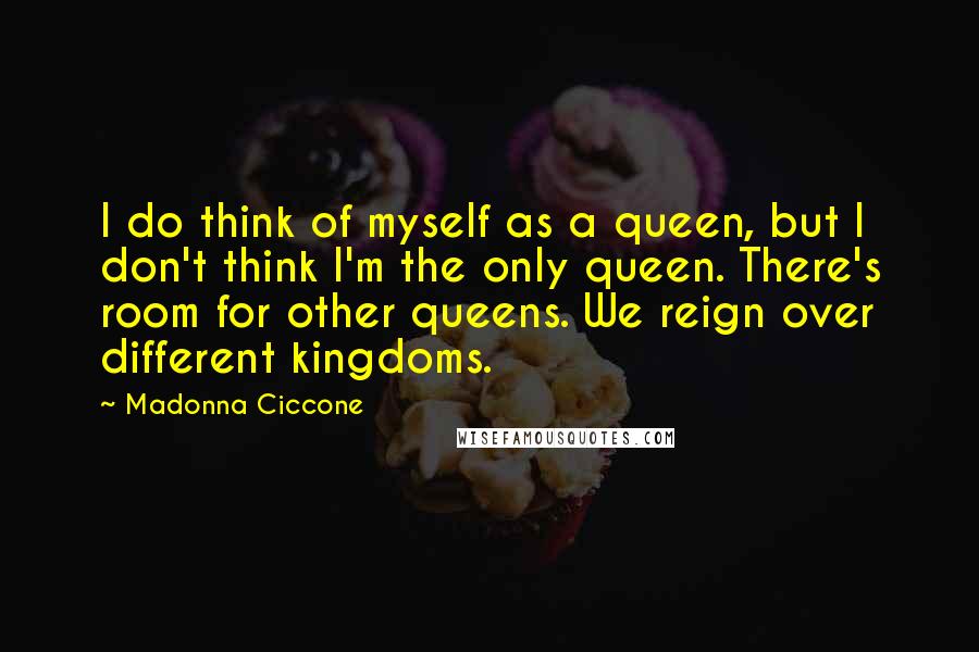 Madonna Ciccone Quotes: I do think of myself as a queen, but I don't think I'm the only queen. There's room for other queens. We reign over different kingdoms.