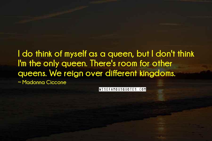 Madonna Ciccone Quotes: I do think of myself as a queen, but I don't think I'm the only queen. There's room for other queens. We reign over different kingdoms.