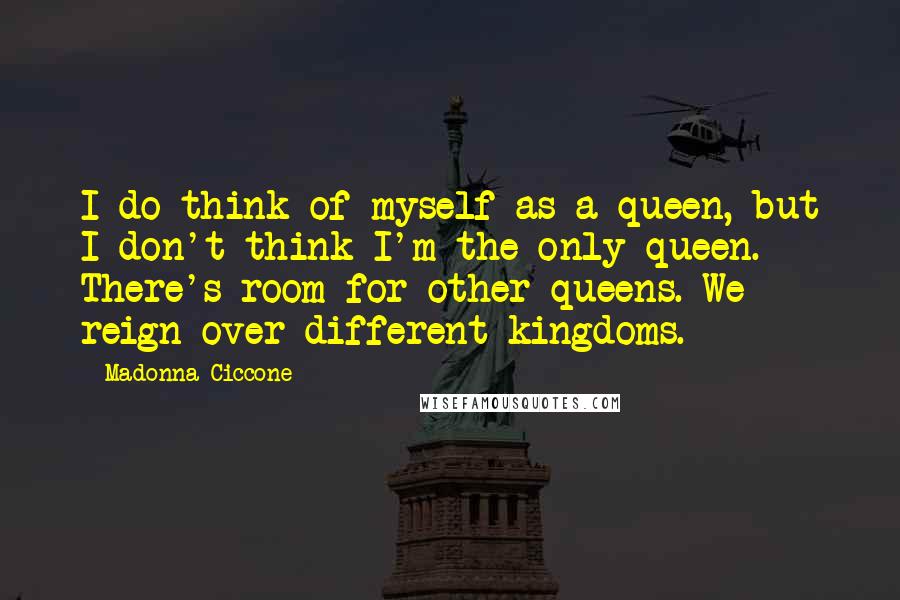 Madonna Ciccone Quotes: I do think of myself as a queen, but I don't think I'm the only queen. There's room for other queens. We reign over different kingdoms.