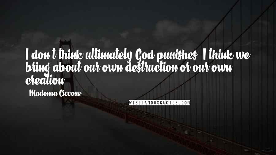 Madonna Ciccone Quotes: I don't think ultimately God punishes. I think we bring about our own destruction or our own creation.