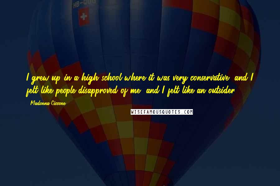 Madonna Ciccone Quotes: I grew up in a high school where it was very conservative, and I felt like people disapproved of me, and I felt like an outsider.