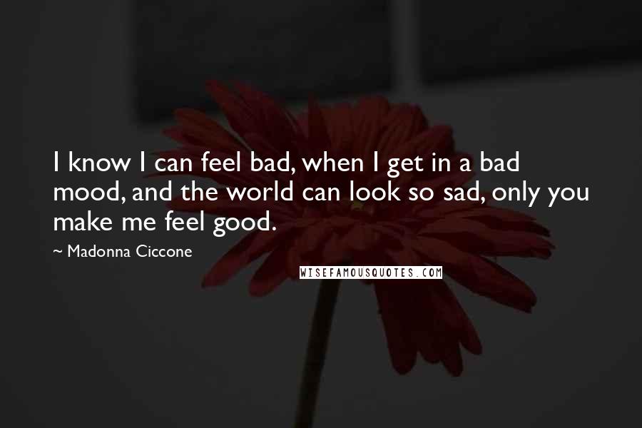 Madonna Ciccone Quotes: I know I can feel bad, when I get in a bad mood, and the world can look so sad, only you make me feel good.