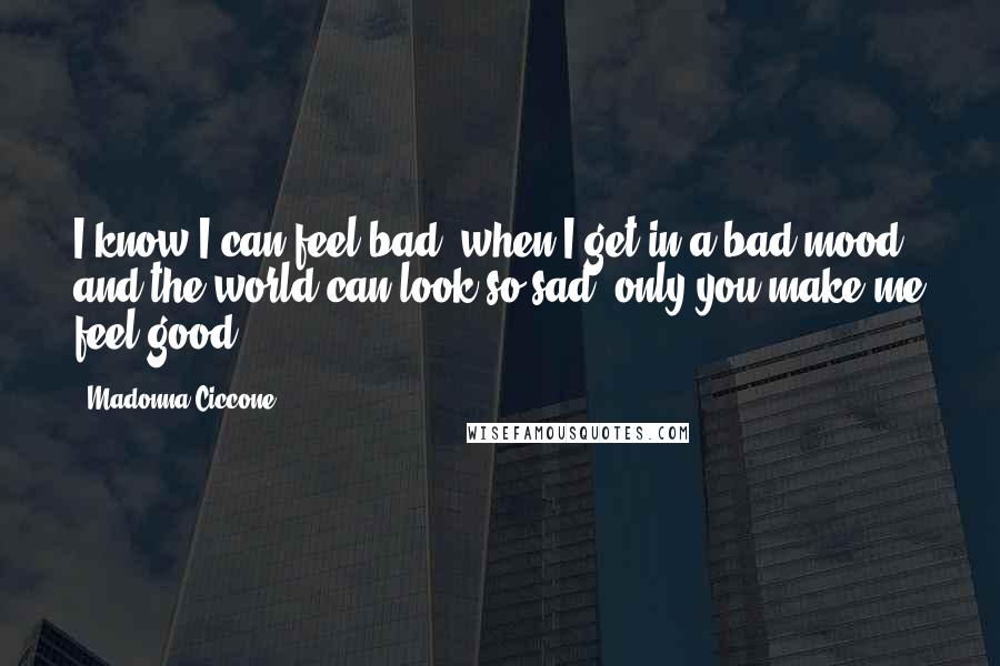 Madonna Ciccone Quotes: I know I can feel bad, when I get in a bad mood, and the world can look so sad, only you make me feel good.