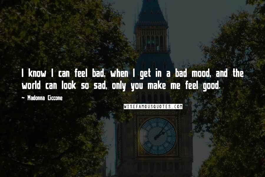 Madonna Ciccone Quotes: I know I can feel bad, when I get in a bad mood, and the world can look so sad, only you make me feel good.