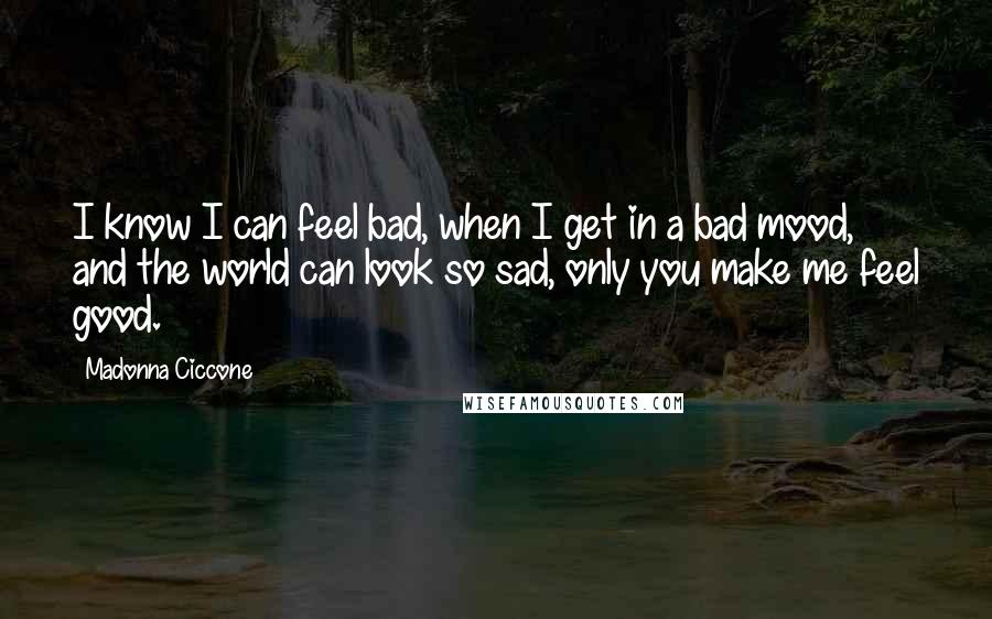 Madonna Ciccone Quotes: I know I can feel bad, when I get in a bad mood, and the world can look so sad, only you make me feel good.