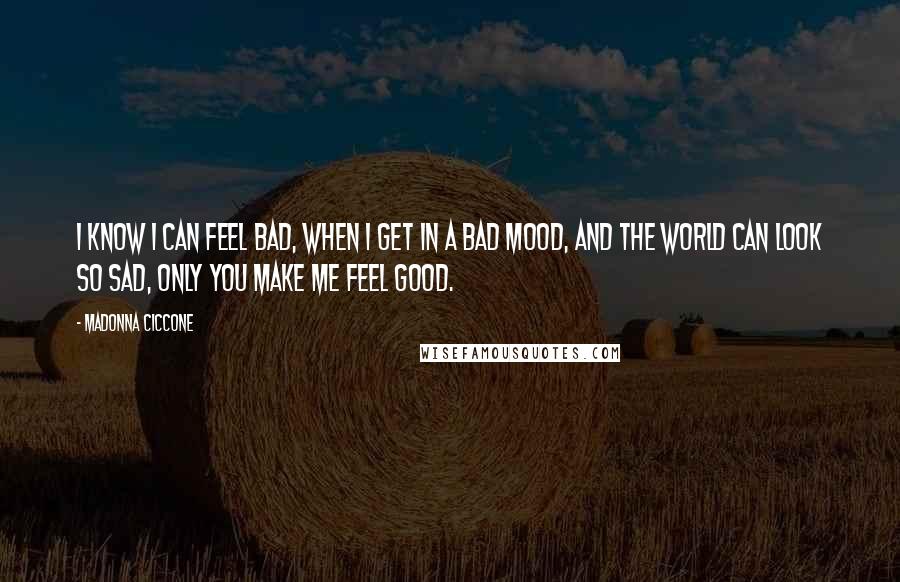 Madonna Ciccone Quotes: I know I can feel bad, when I get in a bad mood, and the world can look so sad, only you make me feel good.