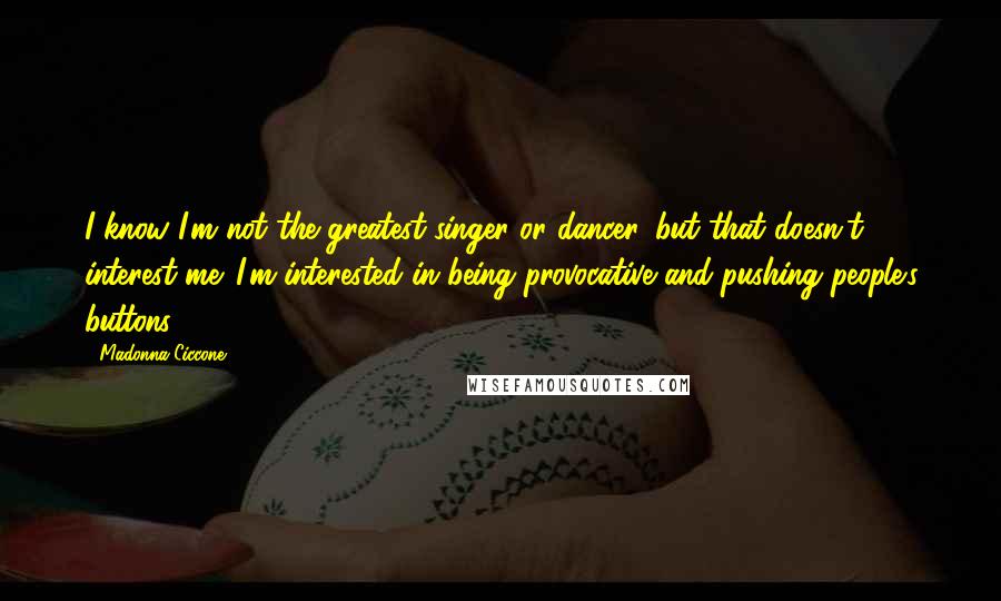 Madonna Ciccone Quotes: I know I'm not the greatest singer or dancer, but that doesn't interest me. I'm interested in being provocative and pushing people's buttons.