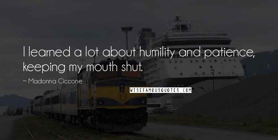 Madonna Ciccone Quotes: I learned a lot about humility and patience, keeping my mouth shut.