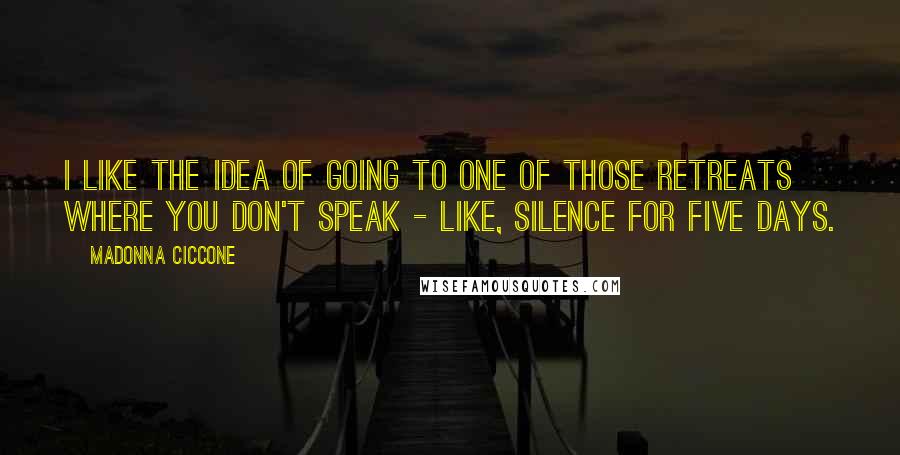 Madonna Ciccone Quotes: I like the idea of going to one of those retreats where you don't speak - like, silence for five days.