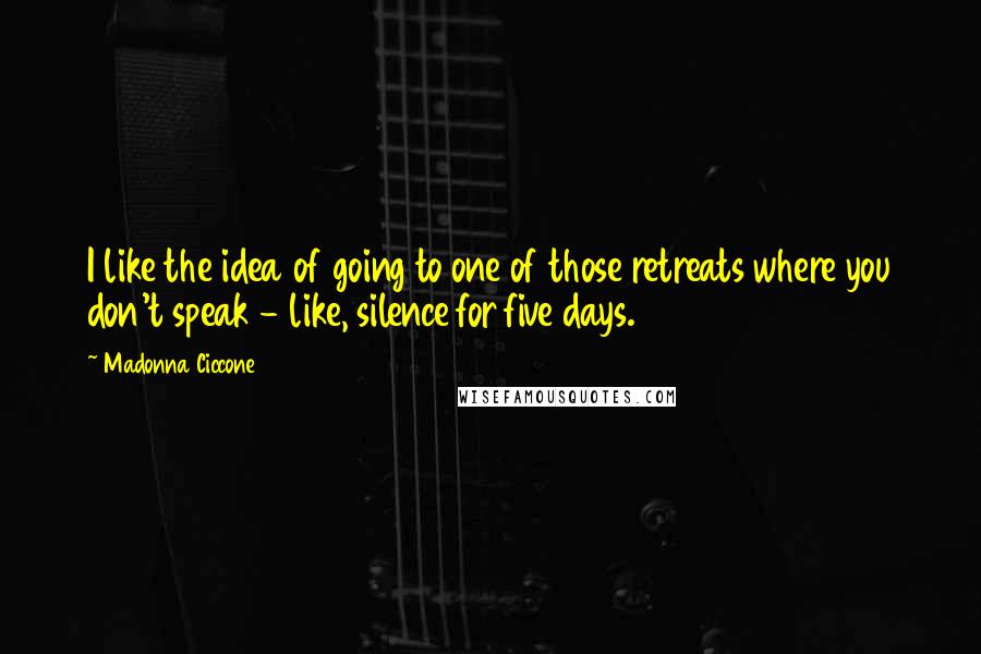 Madonna Ciccone Quotes: I like the idea of going to one of those retreats where you don't speak - like, silence for five days.