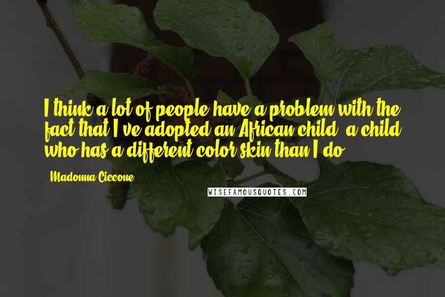 Madonna Ciccone Quotes: I think a lot of people have a problem with the fact that I've adopted an African child, a child who has a different color skin than I do.