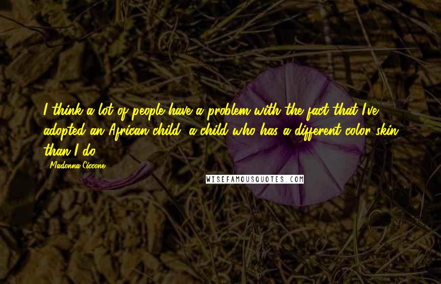 Madonna Ciccone Quotes: I think a lot of people have a problem with the fact that I've adopted an African child, a child who has a different color skin than I do.