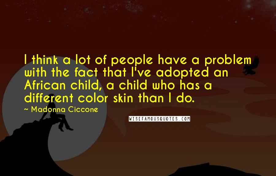 Madonna Ciccone Quotes: I think a lot of people have a problem with the fact that I've adopted an African child, a child who has a different color skin than I do.