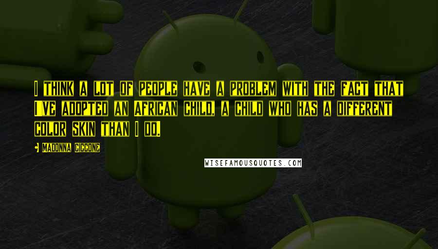 Madonna Ciccone Quotes: I think a lot of people have a problem with the fact that I've adopted an African child, a child who has a different color skin than I do.