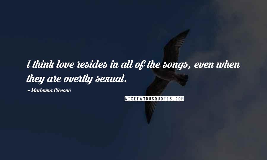 Madonna Ciccone Quotes: I think love resides in all of the songs, even when they are overtly sexual.