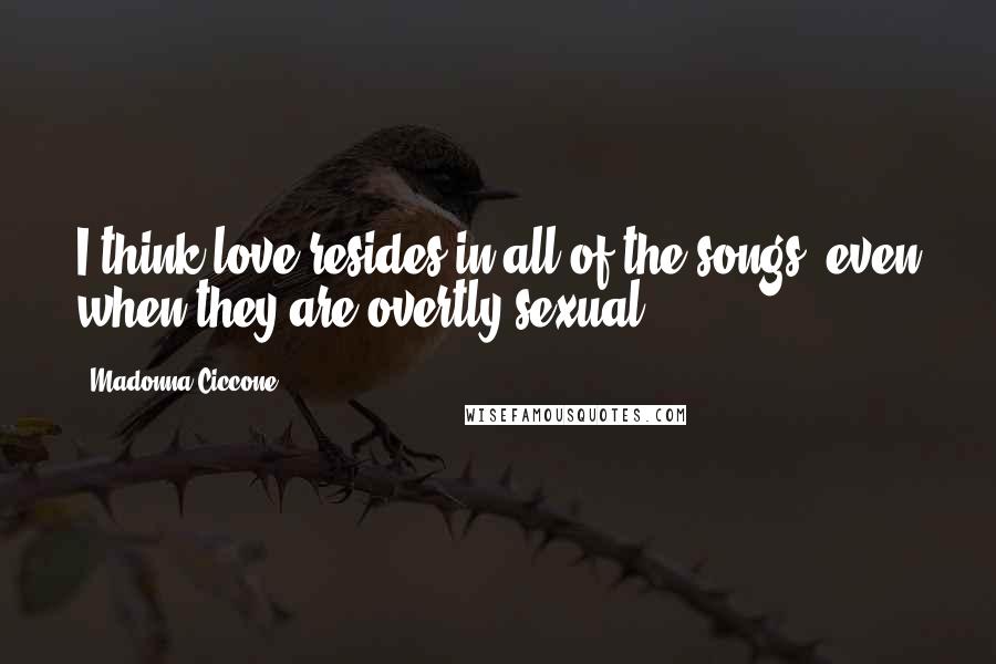 Madonna Ciccone Quotes: I think love resides in all of the songs, even when they are overtly sexual.