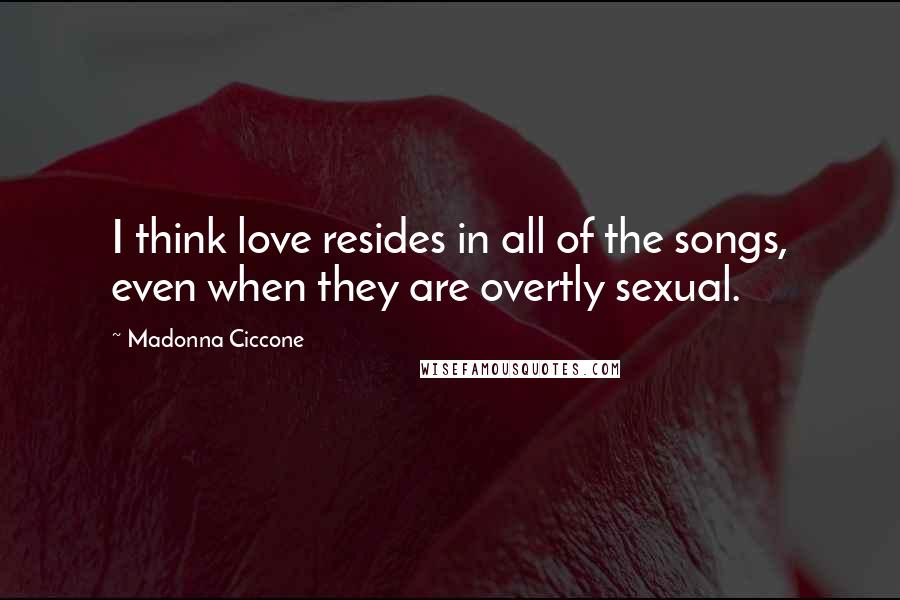 Madonna Ciccone Quotes: I think love resides in all of the songs, even when they are overtly sexual.