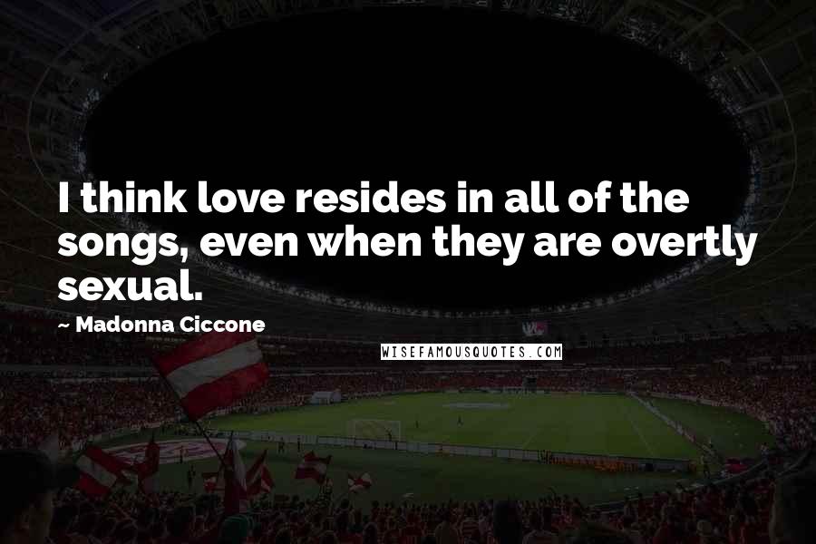 Madonna Ciccone Quotes: I think love resides in all of the songs, even when they are overtly sexual.