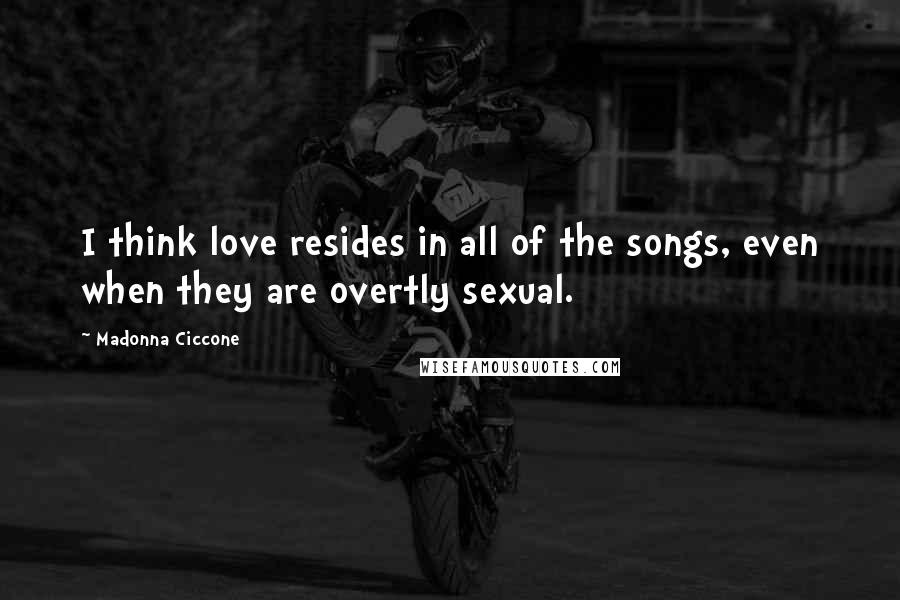 Madonna Ciccone Quotes: I think love resides in all of the songs, even when they are overtly sexual.