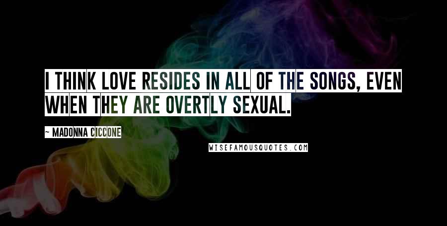 Madonna Ciccone Quotes: I think love resides in all of the songs, even when they are overtly sexual.