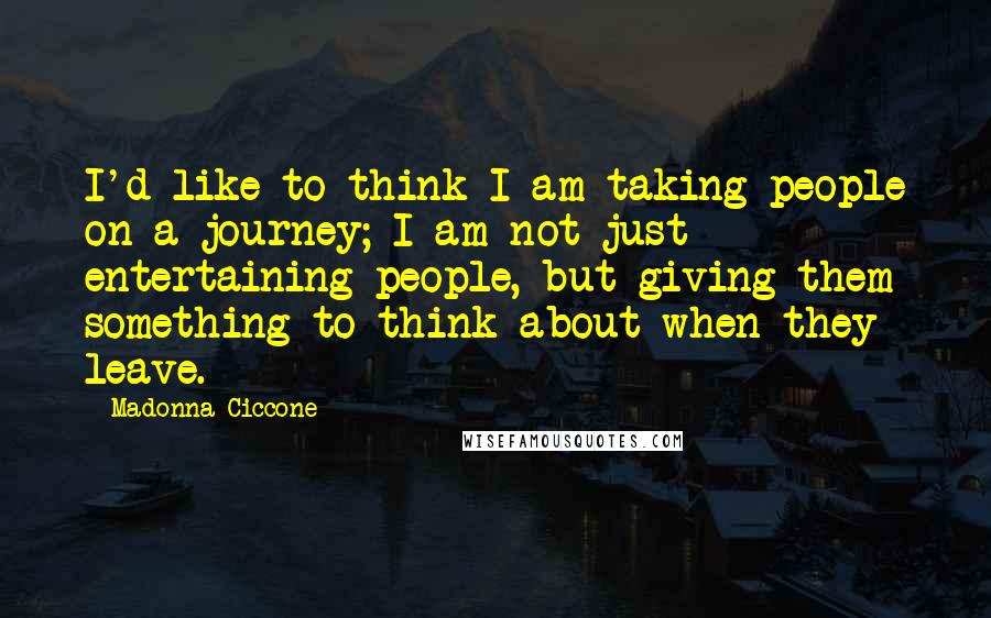 Madonna Ciccone Quotes: I'd like to think I am taking people on a journey; I am not just entertaining people, but giving them something to think about when they leave.