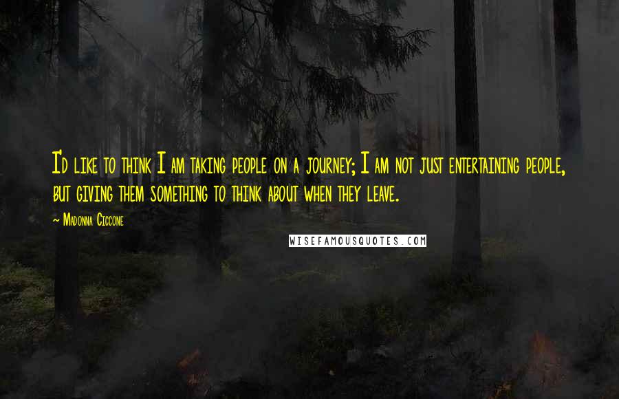 Madonna Ciccone Quotes: I'd like to think I am taking people on a journey; I am not just entertaining people, but giving them something to think about when they leave.